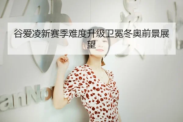 谷爱凌新赛季难度升级卫冕冬奥前景展望